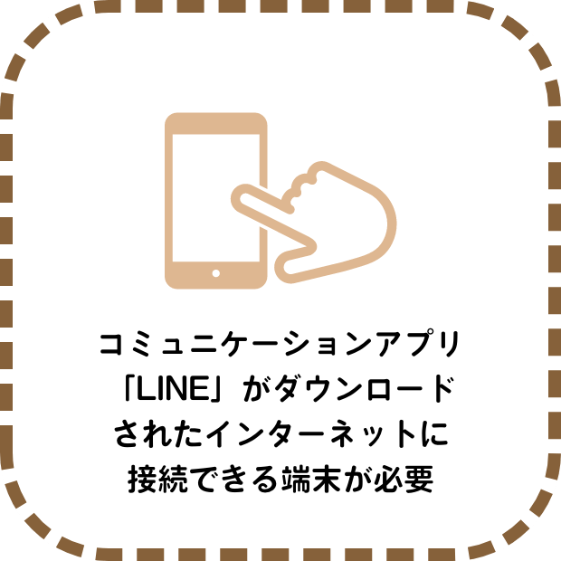 コミュニケーションアプリ「LINE」がダウンロードされたインターネットに接続できる端末が必要